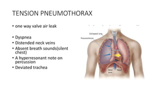 TENSION PNEUMOTHORAX
• one way valve air leak
• Dyspnea
• Distended neck veins
• Absent breath sounds(silent
chest)
• A hyperresonant note on
percussion
• Deviated trachea
 