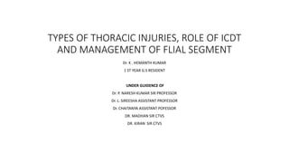 TYPES OF THORACIC INJURIES, ROLE OF ICDT
AND MANAGEMENT OF FLIAL SEGMENT
Dr. K . HEMANTH KUMAR
1 ST YEAR G.S RESIDENT
UNDER GUIDENCE OF
Dr. P. NARESH KUMAR SIR PROFESSOR
Dr. L. SIREESHA ASSISTANT PROFESSOR
Dr. CHAITANYA ASSISTANT POFESSOR
DR. MADHAN SIR CTVS
DR. KIRAN SIR CTVS
 
