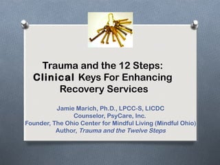 Trauma and the 12 Steps:
Clinical Keys For Enhancing
Recovery Services
Jamie Marich, Ph.D., LPCC-S, LICDC
Counselor, PsyCare, Inc.
Founder, The Ohio Center for Mindful Living (Mindful Ohio)
Author, Trauma and the Twelve Steps
 