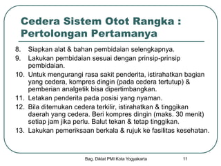 Bag. Diklat PMI Kota Yogyakarta 11
Cedera Sistem Otot Rangka :
Pertolongan Pertamanya
8. Siapkan alat & bahan pembidaian selengkapnya.
9. Lakukan pembidaian sesuai dengan prinsip-prinsip
pembidaian.
10. Untuk mengurangi rasa sakit penderita, istirahatkan bagian
yang cedera, kompres dingin (pada cedera tertutup) &
pemberian analgetik bisa dipertimbangkan.
11. Letakan penderita pada posisi yang nyaman.
12. Bila ditemukan cedera terkilir, istirahatkan & tinggikan
daerah yang cedera. Beri kompres dingin (maks. 30 menit)
setiap jam jika perlu. Balut tekan & tetap tinggikan.
13. Lakukan pemeriksaan berkala & rujuk ke fasilitas kesehatan.
 