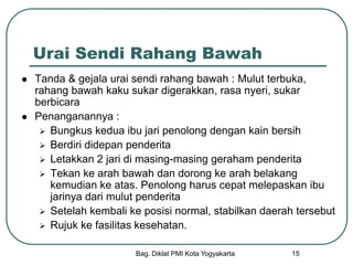 Bag. Diklat PMI Kota Yogyakarta 15
Urai Sendi Rahang Bawah
 Tanda & gejala urai sendi rahang bawah : Mulut terbuka,
rahang bawah kaku sukar digerakkan, rasa nyeri, sukar
berbicara
 Penanganannya :
 Bungkus kedua ibu jari penolong dengan kain bersih
 Berdiri didepan penderita
 Letakkan 2 jari di masing-masing geraham penderita
 Tekan ke arah bawah dan dorong ke arah belakang
kemudian ke atas. Penolong harus cepat melepaskan ibu
jarinya dari mulut penderita
 Setelah kembali ke posisi normal, stabilkan daerah tersebut
 Rujuk ke fasilitas kesehatan.
 