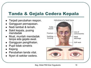 Bag. Diklat PMI Kota Yogyakarta 18
Tanda & Gejala Cedera Kepala
 Terjadi perubahan respon.
 Gangguan pernapasan.
 Nadi lambat & lemah.
 Sakit kepala, pusing
mendadak
 Mual, muntah mendadak
tanpa ada gejala awal.
 Gangguan penglihatan.
 Pupil tidak simetris
 Kejang
 Perubahan tanda vital.
 Nyeri di sekitar cedera.
 