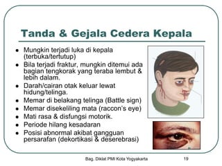 Bag. Diklat PMI Kota Yogyakarta 19
Tanda & Gejala Cedera Kepala
 Mungkin terjadi luka di kepala
(terbuka/tertutup)
 Bila terjadi fraktur, mungkin ditemui ada
bagian tengkorak yang teraba lembut &
lebih dalam.
 Darah/cairan otak keluar lewat
hidung/telinga.
 Memar di belakang telinga (Battle sign)
 Memar disekeliling mata (raccon’s eye)
 Mati rasa & disfungsi motorik.
 Periode hilang kesadaran
 Posisi abnormal akibat gangguan
persarafan (dekortikasi & deserebrasi)
 
