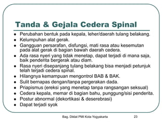 Bag. Diklat PMI Kota Yogyakarta 23
Tanda & Gejala Cedera Spinal
 Perubahan bentuk pada kepala, leher/daerah tulang belakang.
 Kelumpuhan alat gerak.
 Gangguan persarafan, disfungsi, mati rasa atau kesemutan
pada alat gerak di bagian bawah daerah cedera.
 Ada rasa nyeri yang tidak menetap, dapat terjadi di mana saja,
baik penderita bergerak atau diam.
 Rasa nyeri disepanjang tulang belakang bisa menjadi petunjuk
telah terjadi cedera spinal.
 Hilangnya kemampuan mengontrol BAB & BAK.
 Sulit bernapas dengan/tanpa pergerakan dada.
 Priapismus (ereksi yang menetap tanpa rangsangan seksual)
 Cedera kepala, memar di bagian bahu, punggung/sisi penderita.
 Postur abnormal (dekortikasi & deserebrasi)
 Dapat terjadi syok
 