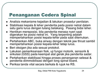 Bag. Diklat PMI Kota Yogyakarta 24
Penanganan Cedera Spinal
 Analisis mekanisme kejadian & lakukan prosedur penilaian.
 Stabilisasi kepala & leher penderita pada posisi netral dalam
satu garis lurus dengan tulang belakang. Pasang bidai leher.
 Hentikan mereposisi, bila penderita merasa nyeri saat
digerakan ke posisi netral ini. Yang terpenting adalah
mempertahankan posisi kepala-leher pada saat ditemukan.
 Pertahankan ABC, buka airway dengan teknik jaw thrust sambil
mempertahankan posisi kepala-leher tetap lurus.
 Beri oksigen jika ada sesuai protokol.
 Lakukan pemeriksanaan fisik, uji fungsi motorik, sensorik &
sirkulasi (GSS) pada keempat alat gerak jika penderita sadar.
 Pertahankan stabilisasi hingga proses penanganan selesai &
penderita diimmobilisasi dengan long spinal board.
 Periksa tanda vital secara berkala & rujuk ke RS.
 
