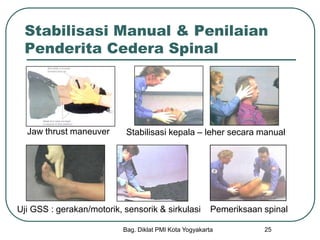 Bag. Diklat PMI Kota Yogyakarta 25
Stabilisasi Manual & Penilaian
Penderita Cedera Spinal
Jaw thrust maneuver Stabilisasi kepala – leher secara manual
Uji GSS : gerakan/motorik, sensorik & sirkulasi Pemeriksaan spinal
 