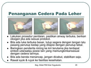 Bag. Diklat PMI Kota Yogyakarta 29
Penanganan Cedera Pada Leher
 Lakukan prosedur penilaian, pastikan airway terbuka, berikan
oksigen jika ada sesuai protokol.
 Bila ada luka terbuka besar, tutup segera dengan tangan lalu
pasang penutup kedap yang dilapisi dengan penutup tebal.
 Baringkan penderita miring ke kiri terutama jika terdapat
emboli udaraatau posisi lain yang memungkinkansesuai
dengan cedera lainnya.
 Bila ada benda menancap, jangan dicabut, stabilkan saja.
 Rawat syok & rujuk ke fasilitas kesehatan.
 