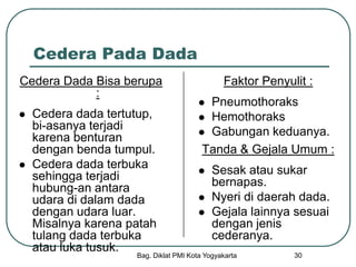 Bag. Diklat PMI Kota Yogyakarta 30
Cedera Pada Dada
Cedera Dada Bisa berupa
:
 Cedera dada tertutup,
bi-asanya terjadi
karena benturan
dengan benda tumpul.
 Cedera dada terbuka
sehingga terjadi
hubung-an antara
udara di dalam dada
dengan udara luar.
Misalnya karena patah
tulang dada terbuka
atau luka tusuk.
Faktor Penyulit :
 Pneumothoraks
 Hemothoraks
 Gabungan keduanya.
Tanda & Gejala Umum :
 Sesak atau sukar
bernapas.
 Nyeri di daerah dada.
 Gejala lainnya sesuai
dengan jenis
cederanya.
 