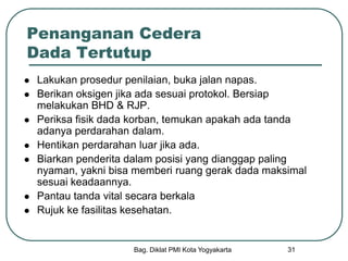Bag. Diklat PMI Kota Yogyakarta 31
Penanganan Cedera
Dada Tertutup
 Lakukan prosedur penilaian, buka jalan napas.
 Berikan oksigen jika ada sesuai protokol. Bersiap
melakukan BHD & RJP.
 Periksa fisik dada korban, temukan apakah ada tanda
adanya perdarahan dalam.
 Hentikan perdarahan luar jika ada.
 Biarkan penderita dalam posisi yang dianggap paling
nyaman, yakni bisa memberi ruang gerak dada maksimal
sesuai keadaannya.
 Pantau tanda vital secara berkala
 Rujuk ke fasilitas kesehatan.
 