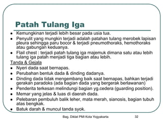 Bag. Diklat PMI Kota Yogyakarta 32
Patah Tulang Iga
 Kemungkinan terjadi lebih besar pada usia tua.
 Penyulit yang mungkin terjadi adalah patahan tulang merobek lapisan
pleura sehingga paru bocor & terjadi pneumothoraks, hemothoraks
atau gabungan keduanya.
 Flail chest : terjadi patah tulang iga majemuk dimana satu atau lebih
tulang iga patah menjadi tiga bagian atau lebih.
Tanda & Gejala
 Nyeri dada saat bernapas.
 Perubahan bentuk dada & dinding dadanya.
 Dinding dada tidak mengembang baik saat bernapas, bahkan terjadi
gerakan paradoks (ada bagian dada yang bergerak berlawanan)
 Penderita terkesan melindungi bagian yg.cedera (guarding position).
 Memar yang jelas & luas di daerah dada.
 Pelebaran pembuluh balik leher, mata merah, sianosis, bagian tubuh
atas bengkak.
 Batuk darah & muncul tanda syok.
 