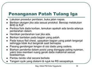 Bag. Diklat PMI Kota Yogyakarta 34
Penanganan Patah Tulang Iga
 Lakukan prosedur penilaian, buka jalan napas.
 Berikan oksigen jika ada sesuai protokol. Bersiap melakukan
BHD & RJP.
 Periksa fisik dada korban, temukan apakah ada tanda adanya
perdarahan dalam.
 Hentikan perdarahan luar jika ada.
 Berikan bantalan pada bagian yang patah.
 Pada kasus flail chest, upayakan bagian yang patah terganjal
sehingga tidak ikut bergerak saat bernapas
 Pasang gendongan lengan di sisi dada yang cedera.
 Biarkan penderita dalam posisi yang dianggap paling nyaman,
yakni bisa memberi ruang gerak dada maksimal sesuai
keadaannya.
 Pantau tanda vital secara berkala
 Tangani syok yang dialami & rujuk ke RS secepatnya.
 
