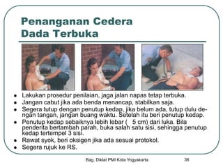 Bag. Diklat PMI Kota Yogyakarta 36
Penanganan Cedera
Dada Terbuka
 Lakukan prosedur penilaian, jaga jalan napas tetap terbuka.
 Jangan cabut jika ada benda menancap, stabilkan saja.
 Segera tutup dengan penutup kedap, jika belum ada, tutup dulu de-
ngan tangan, jangan buang waktu. Setelah itu beri penutup kedap.
 Penutup kedap sebaiknya lebih lebar ( 5 cm) dari luka. Bila
penderita bertambah parah, buka salah satu sisi, sehingga penutup
kedap tertempel 3 sisi.
 Rawat syok, beri oksigen jika ada sesuai protokol.
 Segera rujuk ke RS.
 