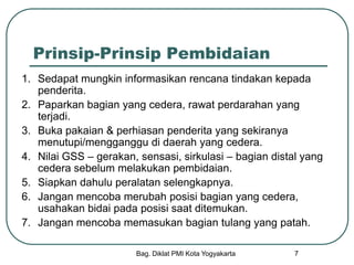 Bag. Diklat PMI Kota Yogyakarta 7
Prinsip-Prinsip Pembidaian
1. Sedapat mungkin informasikan rencana tindakan kepada
penderita.
2. Paparkan bagian yang cedera, rawat perdarahan yang
terjadi.
3. Buka pakaian & perhiasan penderita yang sekiranya
menutupi/mengganggu di daerah yang cedera.
4. Nilai GSS – gerakan, sensasi, sirkulasi – bagian distal yang
cedera sebelum melakukan pembidaian.
5. Siapkan dahulu peralatan selengkapnya.
6. Jangan mencoba merubah posisi bagian yang cedera,
usahakan bidai pada posisi saat ditemukan.
7. Jangan mencoba memasukan bagian tulang yang patah.
 