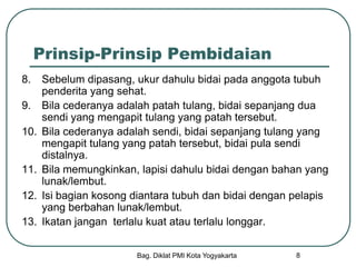 Bag. Diklat PMI Kota Yogyakarta 8
Prinsip-Prinsip Pembidaian
8. Sebelum dipasang, ukur dahulu bidai pada anggota tubuh
penderita yang sehat.
9. Bila cederanya adalah patah tulang, bidai sepanjang dua
sendi yang mengapit tulang yang patah tersebut.
10. Bila cederanya adalah sendi, bidai sepanjang tulang yang
mengapit tulang yang patah tersebut, bidai pula sendi
distalnya.
11. Bila memungkinkan, lapisi dahulu bidai dengan bahan yang
lunak/lembut.
12. Isi bagian kosong diantara tubuh dan bidai dengan pelapis
yang berbahan lunak/lembut.
13. Ikatan jangan terlalu kuat atau terlalu longgar.
 