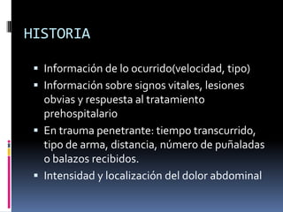 HISTORIA
 Información de lo ocurrido(velocidad, tipo)
 Información sobre signos vitales, lesiones
obvias y respuesta al tratamiento
prehospitalario
 En trauma penetrante: tiempo transcurrido,
tipo de arma, distancia, número de puñaladas
o balazos recibidos.
 Intensidad y localización del dolor abdominal
 