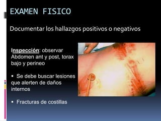 EXAMEN FISICO
Documentar los hallazgos positivos o negativos
Inspección: observar
Abdomen ant y post, torax
bajo y perineo
 Se debe buscar lesiones
que alerten de daños
internos
 Fracturas de costillas
 