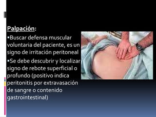 Palpación:
Buscar defensa muscular
voluntaria del paciente, es un
signo de irritación peritoneal
Se debe descubrir y localizar
signo de rebote superficial o
profundo (positivo indica
peritonitis por extravasación
de sangre o contenido
gastrointestinal)
 