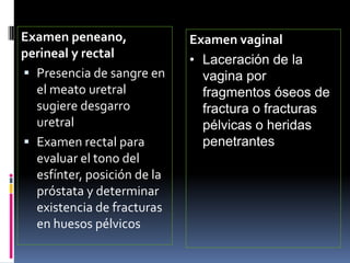 Examen peneano,
perineal y rectal
 Presencia de sangre en
el meato uretral
sugiere desgarro
uretral
 Examen rectal para
evaluar el tono del
esfínter, posición de la
próstata y determinar
existencia de fracturas
en huesos pélvicos
Examen vaginal
• Laceración de la
vagina por
fragmentos óseos de
fractura o fracturas
pélvicas o heridas
penetrantes
 