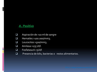 A. Positivo
 Aspiración de >10 ml de sangre
 Hematíes >100.000/mm3.
 Leucocitos >500/mm3.
 Amilasa >175 UI/l.
 FosfatasaA >3UI/l
 Presencia de bilis, bacterias o restos alimentarios.
ATLS.ColegioAmericano de Cirujanos
 