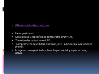 2. Ultrasonido diagnóstico
 Hemoperitoneo
 Sensibilidad y especificidad comparable LPD yTAC
 Tiene iguales indicaciones LPD
 Comprometen su utilidad: obesidad, aire, subcutáneo, operaciones
previas.
 Imágenes: saco pericárdico, fosa hepatorrenal y esplenorrenal,
pelvis
ATLS. Colegio Americano de Cirujanos
 
