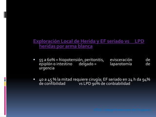 Exploración Local de Herida y EF seriado vs LPD
heridas por arma blanca
 55 a 60% = hiopotensión, peritonitis, evisceración de
epiplón o intestino delgado = laparotomía de
urgencia
 40 a 45 % la mitad requiere cirugía; EF seriado en 24 h da 94%
de confibilidad vs LPD 90% de conbiabilidad
ATLS. Colegio Americano de Cirujanos
 