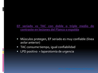 EF seriado vs TAC con doble o triple medio de
contraste en lesiones del Flanco o espalda
 Músculos protegen, EF seriado es muy confiable (línea
axilar anterior)
 TAC consume tiempo, igual confiabilidad
 LPD positivo = laparotomía de urgencia
ATLS. Colegio Americano de Cirujanos
 