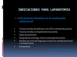 INDICACIONES PARA LAPAROTOMÍA
A. indicaciones basadas en la evaluación
abdominal
 Trauma cerrado de abdomen con LPD o ultrasonido positivo
 Trauma cerrado con hipotensión recurrente
 Datos de peritonitis
 Sangrado de esómago, recto o tracto genitourinario
 Heridas por arma de fuego que involucran cavidad peritoneal
o retroperitoneo
 Evisceración
ATLS.ColegioAmericano de Cirujanos
 