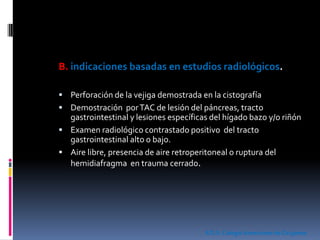 B. indicaciones basadas en estudios radiológicos.
 Perforación de la vejiga demostrada en la cistografía
 Demostración porTAC de lesión del páncreas, tracto
gastrointestinal y lesiones específicas del hígado bazo y/o riñón
 Examen radiológico contrastado positivo del tracto
gastrointestinal alto o bajo.
 Aire libre, presencia de aire retroperitoneal o ruptura del
hemidiafragma en trauma cerrado.
ATLS.ColegioAmericano de Cirujanos
 