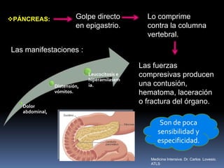 PÁNCREAS: Golpe directo
en epigastrio.
Lo comprime
contra la columna
vertebral.
Las fuerzas
compresivas producen
una contusión,
hematoma, laceración
o fractura del órgano.
Dolor
abdominal,
Distensión,
vómitos.
Leucocitosis e
hiperamilasem
ia.
Las manifestaciones :
Son de poca
sensibilidad y
especificidad.
Medicina Intensiva. Dr. Carlos Lovesio.
ATLS
 