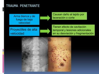 TRAUMA PENETRANTE
Arma blanca y de
fuego de baja
velocidad
Proyectiles de alta
velocidad
Causan daño al tejido por
laceración o corte
Tienen efecto de cavitación
temporal y lesiones adicionales
en su desviación y fragmentación
 