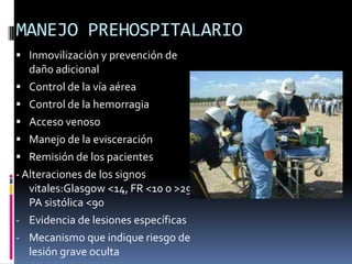 MANEJO PREHOSPITALARIO
 Inmovilización y prevención de
daño adicional
 Control de la vía aérea
 Control de la hemorragia
 Acceso venoso
 Manejo de la evisceración
 Remisión de los pacientes
-Alteraciones de los signos
vitales:Glasgow <14, FR <10 o >29,
PA sistólica <90
- Evidencia de lesiones específicas
- Mecanismo que indique riesgo de
lesión grave oculta
 