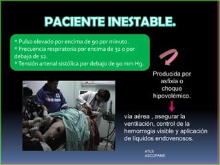 * Pulso elevado por encima de 90 por minuto.
* Frecuencia respiratoria por encima de 32 o por
debajo de 12.
*Tensión arterial sistólica por debajo de 90 mm Hg.
Producida por
asfixia o
choque
hipovolémico.
vía aérea , asegurar la
ventilación, control de la
hemorragia visible y aplicación
de líquidos endovenosos.
ATLS
ASCOFAME
 