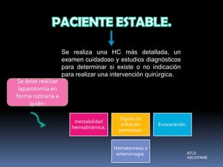 Se realiza una HC más detallada, un
examen cuidadoso y estudios diagnósticos
para determinar si existe o no indicación
para realizar una intervención quirúrgica.
Se debe realizar
laparotomía en
forma rutinaria a
quién:
Inestabilidad
hemodinámica.
Signos de
irritación
peritoneal.
Evisceración.
Hematemesis o
enterorragia. ATLS
ASCOFAME
 
