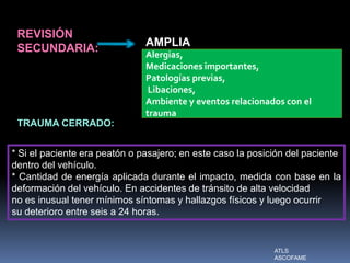 REVISIÓN
SECUNDARIA: AMPLIA
Alergias,
Medicaciones importantes,
Patologías previas,
Libaciones,
Ambiente y eventos relacionados con el
trauma
TRAUMA CERRADO:
* Si el paciente era peatón o pasajero; en este caso la posición del paciente
dentro del vehículo.
* Cantidad de energía aplicada durante el impacto, medida con base en la
deformación del vehículo. En accidentes de tránsito de alta velocidad
no es inusual tener mínimos síntomas y hallazgos físicos y luego ocurrir
su deterioro entre seis a 24 horas.
ATLS
ASCOFAME
 