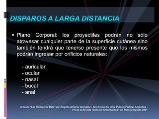 Plano Corporal: los proyectiles podrán no sólo
atravesar cualquier parte de la superficie cutánea sino
también tendrá que tenerse presente que los mismos
podrán ingresar por orificios naturales:
- auricular
- ocular
- nasal
- bucal
- anal
Artículo "Las Heridas de Bala" por Rogelio Antonio González - Crio Inspector de la Polocía Federal Argentina -
nº9 de la Revista "policía y Criminalítica" ed. Policial Agosto 2001
 