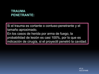 TRAUMA
PENETRANTE:
Si el trauma es cortante o contuso-penetrante y el
tamaño aproximado.
En los casos de herida por arma de fuego, la
probabilidad de lesión es casi 100%, por lo que es
indicación de cirugía, si el proyectil penetró la cavidad.
ATLS
ASCOFAME
 