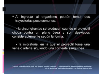  Al ingresar al organismo podrán tomar dos
trayectorias poco comunes:
- la circungirantes se producen cuando el proyectil
choca contra un plano ósea y son desviados
considerablemente según la forma.
- la migratoria, en la que el proyectil toma una
vena o arteria siguiendo una corriente sanguínea.
Artículo "Las Heridas de Bala" por Rogelio Antonio González - Crio Inspector de la Polocía Federal Argentina -
nº9 de la Revista "policía y Criminalítica" ed. Policial Agosto 2001
 
