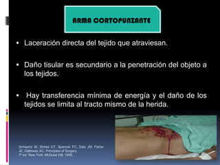  Laceración directa del tejido que atraviesan.
 Daño tisular es secundario a la penetración del objeto a
los tejidos.
 Hay transferencia mínima de energía y el daño de los
tejidos se limita al tracto mismo de la herida.
ARMA CORTOPUNZANTE
Schwartz SI, Shires GT, Spencer FC, Daly JM, Fisher
JE, Galloway AC. Principles of Surgery.
7ª ed. New York: McGraw Hill; 1999.
 