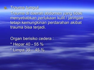 Trauma tumpul Trauma di daerah abdomen yang tidak menyebabkan perlukaan kulit / jaringan tetapi kemungkinan perdarahan akibat trauma bisa terjadi. Organ berisiko cedera : * Hepar 40 - 55 % * Limpa 35 – 45 % 