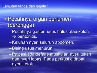 Pecahnya organ berlumen (berongga). Pecahnya gaster, usus halus atau kolon    peritonitis. Keluhan nyeri seluruh abdomen. Bising usus menurun. Palpasi ada defans muskular, nyeri tekan dan nyeri lepas. Pada perkusi didapati nyeri ketok. Lanjutan tanda dan gejala : 