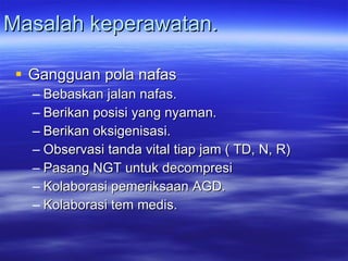 Masalah keperawatan. Gangguan pola nafas Bebaskan jalan nafas. Berikan posisi yang nyaman. Berikan oksigenisasi. Observasi tanda vital tiap jam ( TD, N, R) Pasang NGT untuk decompresi Kolaborasi pemeriksaan AGD. Kolaborasi tem medis. 