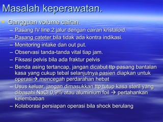 Masalah keperawatan. Gangguan volume cairan. Pasang IV line 2 jalur dengan cairan kristaloid. Pasang cateter bila tidak ada kontra indikasi. Monitoring intake dan out put. Observasi tanda-tanda vital tiap jam. Fiksasi pelvis bila ada fraktur pelvis  Benda asing tertancap, jangan dicabut ttp pasang bantalan kasa yang cukup tebal selanjutnya pasien diapkan untuk operasi   mencegah perdarahan hebat  Usus keluar, jangan dimasukkan ttp tutup kasa steril yang dibasahi NaCl 0,9% atau aluminium foil    pertahankan kelembaban Kolaborasi persiapan operasi bila shock berulang 