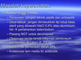 Masalah keperawatan. Resiko tinggi infeksi Perawatan dengan tehnik septik dan antiseptik  Usus keluar, jangan dimasukkan ttp tutup kasa steril yang dibasahi NaCl 0,9% atau aluminium foil    pertahankan kelembaban. Pasang NGT untuk decompresi  Observasi tanda-tanda inflamasi peritoneum (peritonitis)    Lapor dr. PJ. Kolaborasi pemerikan darah DPL. Kolaborasi tem medis th/ antibiotik. 
