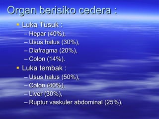 Organ berisiko cedera : Luka Tusuk :  Hepar (40%),  Usus halus (30%),  Diafragma (20%),  Colon (14%). Luka tembak :  Usus halus (50%),  Colon (40%),  Liver (30%),  Ruptur vaskuler abdominal (25%). 