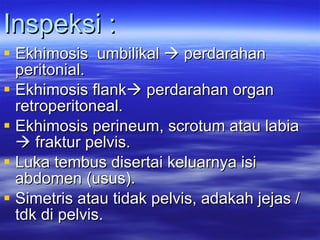 Inspeksi : Ekhimosis  umbilikal    perdarahan peritonial. Ekhimosis flank   perdarahan organ retroperitoneal. Ekhimosis perineum, scrotum atau labia    fraktur pelvis. Luka tembus disertai keluarnya isi abdomen (usus). Simetris atau tidak pelvis, adakah jejas / tdk di pelvis. 
