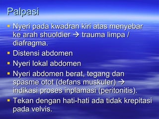 Palpasi Nyeri pada kwadran kiri atas menyebar ke arah shuoldier    trauma limpa / diafragma. Distensi abdomen Nyeri lokal abdomen Nyeri abdomen berat, tegang dan spasme otot (defans muskuler)    indikasi proses inplamasi (peritonitis). Tekan dengan hati-hati ada tidak krepitasi pada velvis. 