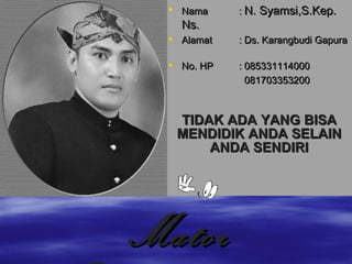 Nama :  N. Syamsi, S.Kep. Ns.  Alamat  :  Ds. Karangbudi Gapura No. HP : 08 5331114000   081703353200 TIDAK ADA YANG BISA MENDIDIK ANDA SELAIN ANDA SENDIRI Mator Sakalangkong 