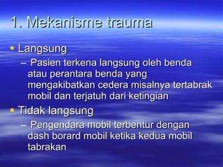 1. Mekanisme trauma Langsung Pasien terkena langsung oleh benda atau perantara benda yang mengakibatkan cedera misalnya tertabrak mobil dan terjatuh dari ketingian Tidak langsung Pengendara mobil terbentur dengan dash borard mobil ketika kedua mobil tabrakan  