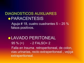 DIAGNOSTICOS AUXILIARES
 PARACENTESIS
Aguja # 18, cuatro cuadrantes 5 – 25 %
falsos positivos.
 LAVADO PERITONEAL
95 % (+)
- 2 FALSO+ 2
Falla en trauma retroperitoneal, de colon,
vias urinarias, recto extraperitoneal , vejiga
extraperitoneal.

 