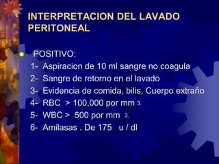 INTERPRETACION DEL LAVADO
PERITONEAL


POSITIVO:
1- Aspiracion de 10 ml sangre no coagula
2- Sangre de retorno en el lavado
3- Evidencia de comida, bilis, Cuerpo extraño
4- RBC > 100,000 por mm⒊
5- WBC > 500 por mm ⒊
6- Amilasas . De 175 u / dl

 